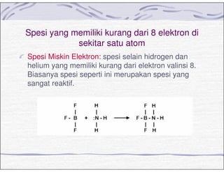 Spesi yang memiliki kurang dari 8 elektron di
sekitar satu atom
Spesi Miskin Elektron: spesi selain hidrogen dan
helium yang memiliki kurang dari elektron valinsi 8.
Biasanya spesi seperti ini merupakan spesi yang
sangat reaktif.
 