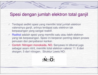 Spesi dengan jumlah elektron total ganjil
Terdapat sedikit spesi yang memiliki total jumlah elektron
valensinya ganjil, artinya terdapat satu elektron tak
berpasangan yang sangat reaktif.
Radikal adalah spesi yang memiliki satu atau lebih elektron
yang tak berpasangan. Spesi ini berperan penting dalam proses
penuaan dan penyebaran kanker.
Contoh: Nitrogen monoksida, NO. Senyawa ini dikenal juga
sebagai asam nitrit, memiliki total elektron valensi 11: 6 dari
oksigen, 5 dari nitrogen. Struktur Lewis NO:
 