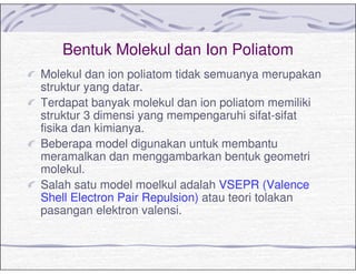 Bentuk Molekul dan Ion Poliatom
Molekul dan ion poliatom tidak semuanya merupakan
struktur yang datar.
Terdapat banyak molekul dan ion poliatom memiliki
struktur 3 dimensi yang mempengaruhi sifat-sifat
fisika dan kimianya.
Beberapa model digunakan untuk membantu
meramalkan dan menggambarkan bentuk geometri
molekul.
Salah satu model moelkul adalah VSEPR (Valence
Shell Electron Pair Repulsion) atau teori tolakan
pasangan elektron valensi.
 