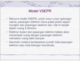 Model VSEPR
Menurut model VSEPR, untuk unsur-unsur golongan
utama, pasangan elektron harus pada posisi sejauh
mungkin dari pasangan elektron lain. Hal ini terjadi
dalam ruang 3 dimensi.
Elektron ikatan dan pasangan elektron bebas akan
menempati ruang dengan pasangan elektron
memakan ruang lebih banyak.
Geometri molekul berdasarkan jumlah total pasangan
elektron atau total bilangan koordinasi.
 