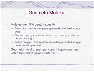 Geometri Molekul
Molekul memiliki bentuk spesifik:
Ditentukan oleh jumlah pasangan elektron di sekitar atom
pusat
Semua pasangan elektron ikatan dan pasangan elektron
bebas dihitung
Ikatan rangkap diperlakukan sama dengan ikatan tunggal
untuk bentuk geometri.
Geometri molekul mempengaruhi kepolaran dan
kelarutan dalam pelarut tertentu.
 