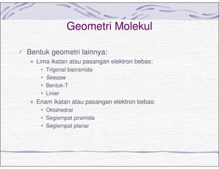 Geometri Molekul
Bentuk geometri lainnya:
Lima ikatan atau pasangan elektron bebas:
Trigonal bipiramida
Seesaw
Bentuk-T
Linier
Enam ikatan atau pasangan elektron bebas:
Oktahedral
Segiempat piramida
Segiempat planar
 