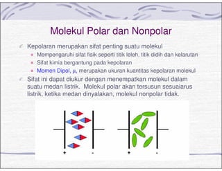 Molekul Polar dan Nonpolar
Kepolaran merupakan sifat penting suatu molekul
Mempengaruhi sifat fisik seperti titik leleh, titik didih dan kelarutan
Sifat kimia bergantung pada kepolaran
Momen Dipol, µ, merupakan ukuran kuantitas kepolaran molekul
Sifat ini dapat diukur dengan menempatkan molekul dalam
suatu medan listrik. Molekul polar akan tersusun sesuaiarus
listrik, ketika medan dinyalakan, molekul nonpolar tidak.
 