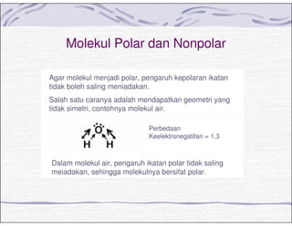 Molekul Polar dan Nonpolar
Agar molekul menjadi polar, pengaruh kepolaran ikatan
tidak boleh saling meniadakan.
Salah satu caranya adalah mendapatkan geometri yang
tidak simetri, contohnya molekul air.
Dalam molekul air, pengaruh ikatan polar tidak saling
meiadakan, sehingga molekulnya bersifat polar.
Perbedaan
Keelektronegatifan = 1,3
 