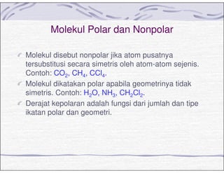 Molekul Polar dan Nonpolar
Molekul disebut nonpolar jika atom pusatnya
tersubstitusi secara simetris oleh atom-atom sejenis.
Contoh: CO2, CH4, CCl4.
Molekul dikatakan polar apabila geometrinya tidak
simetris. Contoh: H2O, NH3, CH2Cl2.
Derajat kepolaran adalah fungsi dari jumlah dan tipe
ikatan polar dan geometri.
 