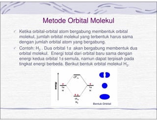 Metode Orbital Molekul
Ketika orbital-orbital atom bergabung membentuk orbital
molekul, jumlah orbital molekul yang terbentuk harus sama
dengan jumlah orbital atom yang bergabung.
Contoh: H2 . Dua orbital 1s akan bergabung membentuk dua
orbital molekul. Energi total dari orbital baru sama dengan
energi kedua orbital 1s semula, namun dapat terpisah pada
tingkat energi berbeda. Berikut bentuk orbital molekul H2.
Bentuk Orbital
 
