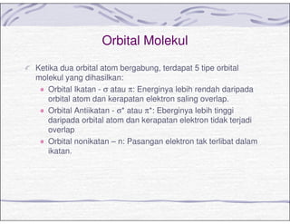 Orbital Molekul
Ketika dua orbital atom bergabung, terdapat 5 tipe orbital
molekul yang dihasilkan:
Orbital Ikatan - σ atau π: Energinya lebih rendah daripada
orbital atom dan kerapatan elektron saling overlap.
Orbital Antiikatan - σ* atau π*: Eberginya lebih tinggi
daripada orbital atom dan kerapatan elektron tidak terjadi
overlap
Orbital nonikatan – n: Pasangan elektron tak terlibat dalam
ikatan.
 