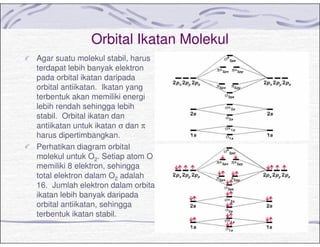 Orbital Ikatan Molekul
Agar suatu molekul stabil, harus
terdapat lebih banyak elektron
pada orbital ikatan daripada
orbital antiikatan. Ikatan yang
terbentuk akan memiliki energi
lebih rendah sehingga lebih
stabil. Orbital ikatan dan
antiikatan untuk ikatan σ dan π
harus dipertimbangkan.
Perhatikan diagram orbital
molekul untuk O2. Setiap atom O
memiliki 8 elektron, sehingga
total elektron dalam O2 adalah
16. Jumlah elektron dalam orbital
ikatan lebih banyak daripada
orbital antiikatan, sehingga
terbentuk ikatan stabil.
 