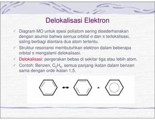 Delokalisasi Elektron
Diagram MO untuk spesi poliatom sering disederhanakan
dengan asumsi bahwa semua orbital σ dan π terlokalisasi,
saling berbagi diantara dua atom tertentu.
Struktur resonansi membutuhkan elektron dalam beberapa
orbital π mengalami delokalisasi.
Delokalisasi: pergerakan bebas di sekitar tiga atau lebih atom.
Contoh: Benzen, C6H6, semua panjang ikatan dalam benzen
sama dengan orde ikatan 1,5.
 