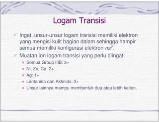 - (
Ingat, unsur-unsur logam transisi memiliki elektron
yang mengisi kulit bagian dalam sehingga hampir
semua memiliki konfigurasi elektron ns2.
Muatan ion logam transisi yang perlu diingat:
Semua Group IIIB: 3+
Ni, Zn, Cd: 2+
Ag: 1+
Lantanida dan Aktinida: 3+
Unsur lainnya mampu membentuk dua atau lebih kation.
 