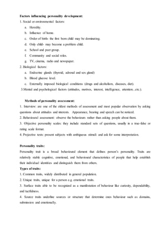 Factors influencing personality development:
1. Social or environmental factors:
a. Heredity.
b. Influence of home.
c. Order of birth- the first born child may be dominating.
d. Only child- may become a problem child.
e. School and peer group.
f. Community and social roles.
g. TV, cinema, radio and newspaper.
2. Biological factors:
a. Endocrine glands (thyroid, adrenal and sex gland)
b. Blood glucose level.
c. Externally imposed biological conditions (drugs and alcoholism, diseases, diet).
3.Mental and psychological factors (attitudes, motives, interest, intelligence, attention...etc.).
Methods of personality assessment:
1. Interview: are one of the oldest methods of assessment and most popular observation by asking
questions about attitudes and interests. Appearance, bearing and speech can be noticed.
2. Behavioural assessment: observe the behaviours rather than asking people about them.
3. Objective personality scales: they include standard sets of questions, usually in a true-false or
rating scale format.
4. Projective tests: present subjects with ambiguous stimuli and ask for some interpretation.
Personality traits:
Personality trait is a broad behavioural element that defines person’s personality. Traits are
relatively stable cognitive, emotional, and behavioural characteristics of people that help establish
their individual identities and distinguish them from others.
Types of traits:
1. Common traits, widely distributed in general population.
2. Unique traits, unique for a person e.g. emotional traits.
3. Surface traits able to be recognized as a manifestation of behaviour like curiosity, dependability,
and tactfulness.
4. Source traits underline sources or structure that determine ones behaviour such as domains,
submission and emotionally.
 