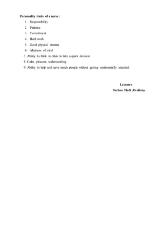 Personality traits of a nurse:
1. Responsibility
2. Patience
3. Commitment
4. Hard work
5. Good physical stamina
6. Alertness of mind
7. Ability to think in crisis to take a quick decision
8. Calm, pleasant, understanding
9. Ability to help and serve needy people without getting sentimentally attached.
Lecturer
Burhan Hadi Alsultany
 