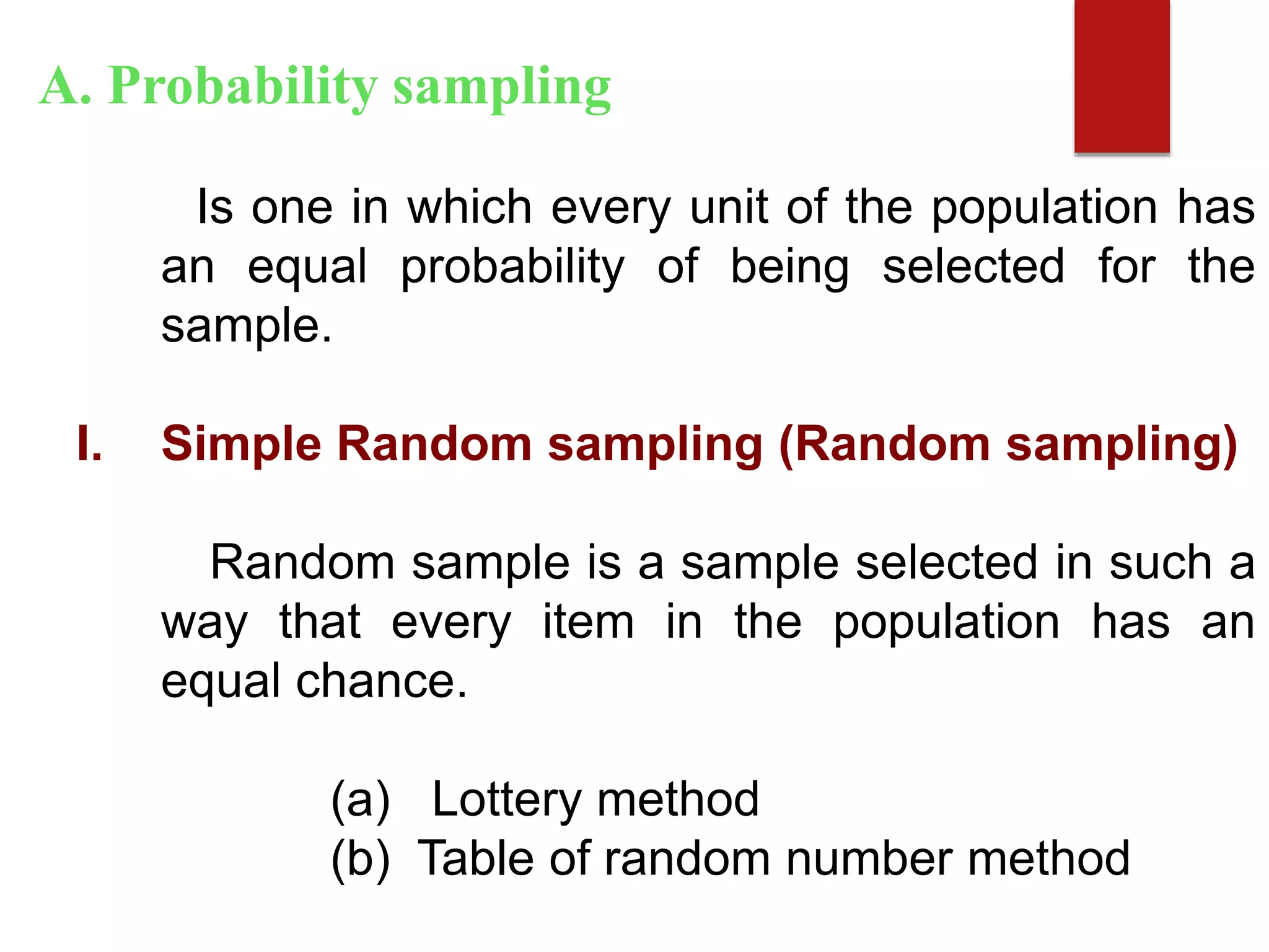 Is one in which every unit of the population has
an equal probability of being selected for the
sample.
I. Simple Random sampling (Random sampling)
Random sample is a sample selected in such a
way that every item in the population has an
equal chance.
(a) Lottery method
(b) Table of random number method
A. Probability sampling
 