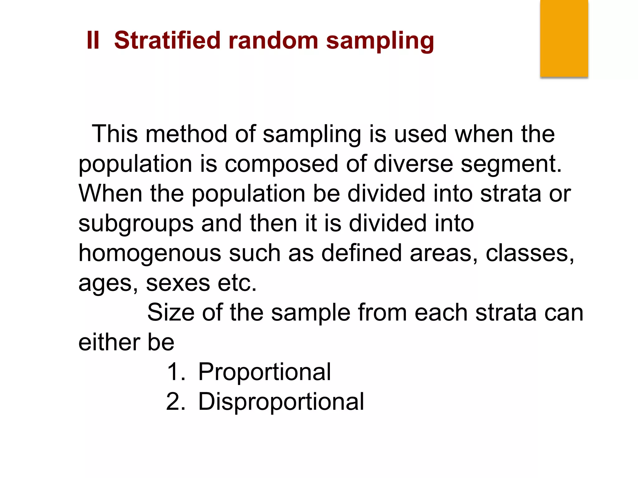 This method of sampling is used when the
population is composed of diverse segment.
When the population be divided into strata or
subgroups and then it is divided into
homogenous such as defined areas, classes,
ages, sexes etc.
Size of the sample from each strata can
either be
1. Proportional
2. Disproportional
II Stratified random sampling
 