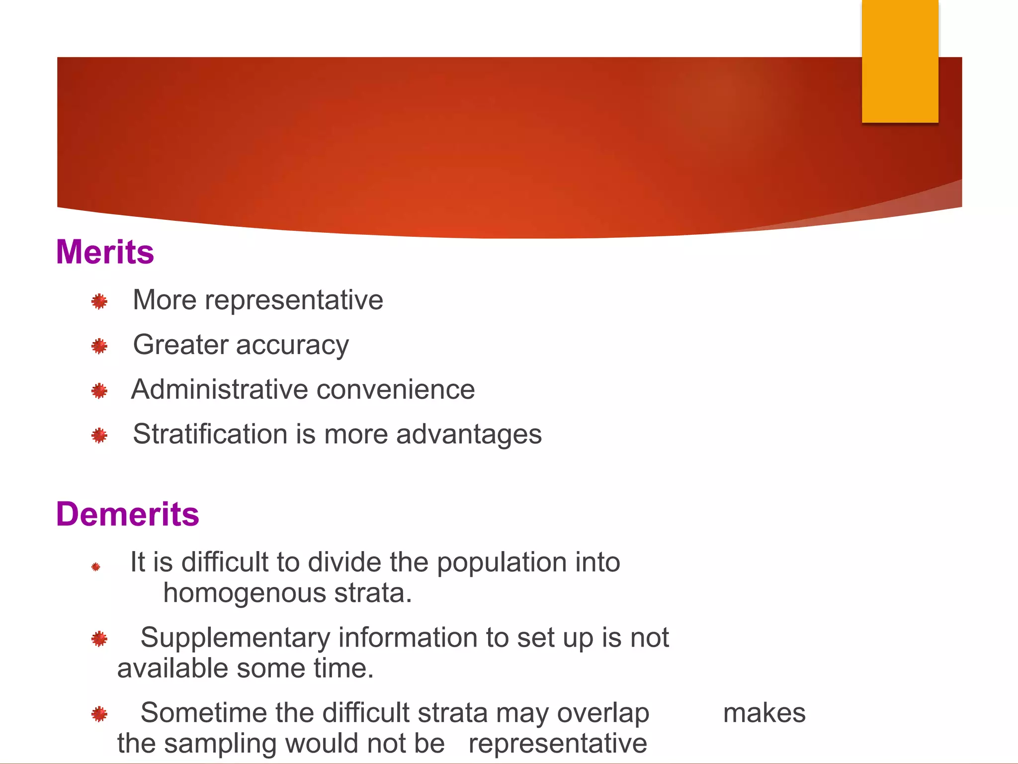 Merits
More representative
Greater accuracy
Administrative convenience
Stratification is more advantages
Demerits
It is difficult to divide the population into
homogenous strata.
Supplementary information to set up is not
available some time.
Sometime the difficult strata may overlap makes
the sampling would not be representative
 