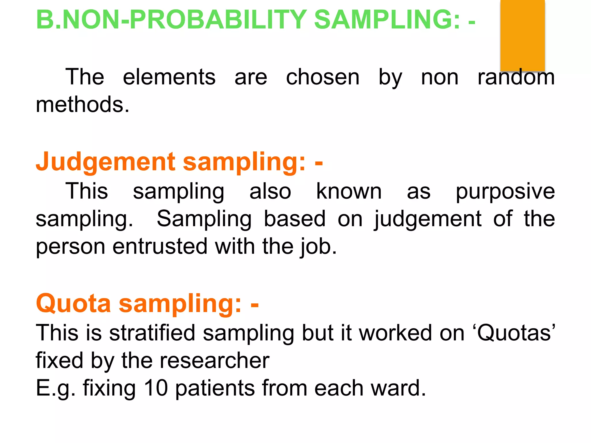 B.NON-PROBABILITY SAMPLING: -
The elements are chosen by non random
methods.
Judgement sampling: -
This sampling also known as purposive
sampling. Sampling based on judgement of the
person entrusted with the job.
Quota sampling: -
This is stratified sampling but it worked on ‘Quotas’
fixed by the researcher
E.g. fixing 10 patients from each ward.
 