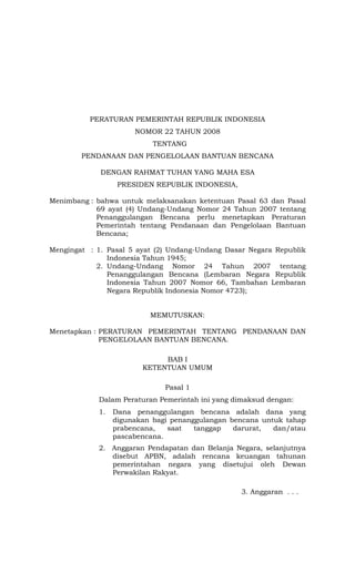 PERATURAN PEMERINTAH REPUBLIK INDONESIA
NOMOR 22 TAHUN 2008
TENTANG
PENDANAAN DAN PENGELOLAAN BANTUAN BENCANA
DENGAN RAHMAT TUHAN YANG MAHA ESA
PRESIDEN REPUBLIK INDONESIA,
Menimbang : bahwa untuk melaksanakan ketentuan Pasal 63 dan Pasal
69 ayat (4) Undang-Undang Nomor 24 Tahun 2007 tentang
Penanggulangan Bencana perlu menetapkan Peraturan
Pemerintah tentang Pendanaan dan Pengelolaan Bantuan
Bencana;
Mengingat : 1. Pasal 5 ayat (2) Undang-Undang Dasar Negara Republik
Indonesia Tahun 1945;
2. Undang-Undang Nomor 24 Tahun 2007 tentang
Penanggulangan Bencana (Lembaran Negara Republik
Indonesia Tahun 2007 Nomor 66, Tambahan Lembaran
Negara Republik Indonesia Nomor 4723);
MEMUTUSKAN:
Menetapkan : PERATURAN PEMERINTAH TENTANG PENDANAAN DAN
PENGELOLAAN BANTUAN BENCANA.
BAB I
KETENTUAN UMUM
Pasal 1
Dalam Peraturan Pemerintah ini yang dimaksud dengan:
1. Dana penanggulangan bencana adalah dana yang
digunakan bagi penanggulangan bencana untuk tahap
prabencana, saat tanggap darurat, dan/atau
pascabencana.
2. Anggaran Pendapatan dan Belanja Negara, selanjutnya
disebut APBN, adalah rencana keuangan tahunan
pemerintahan negara yang disetujui oleh Dewan
Perwakilan Rakyat.
3. Anggaran . . .
 