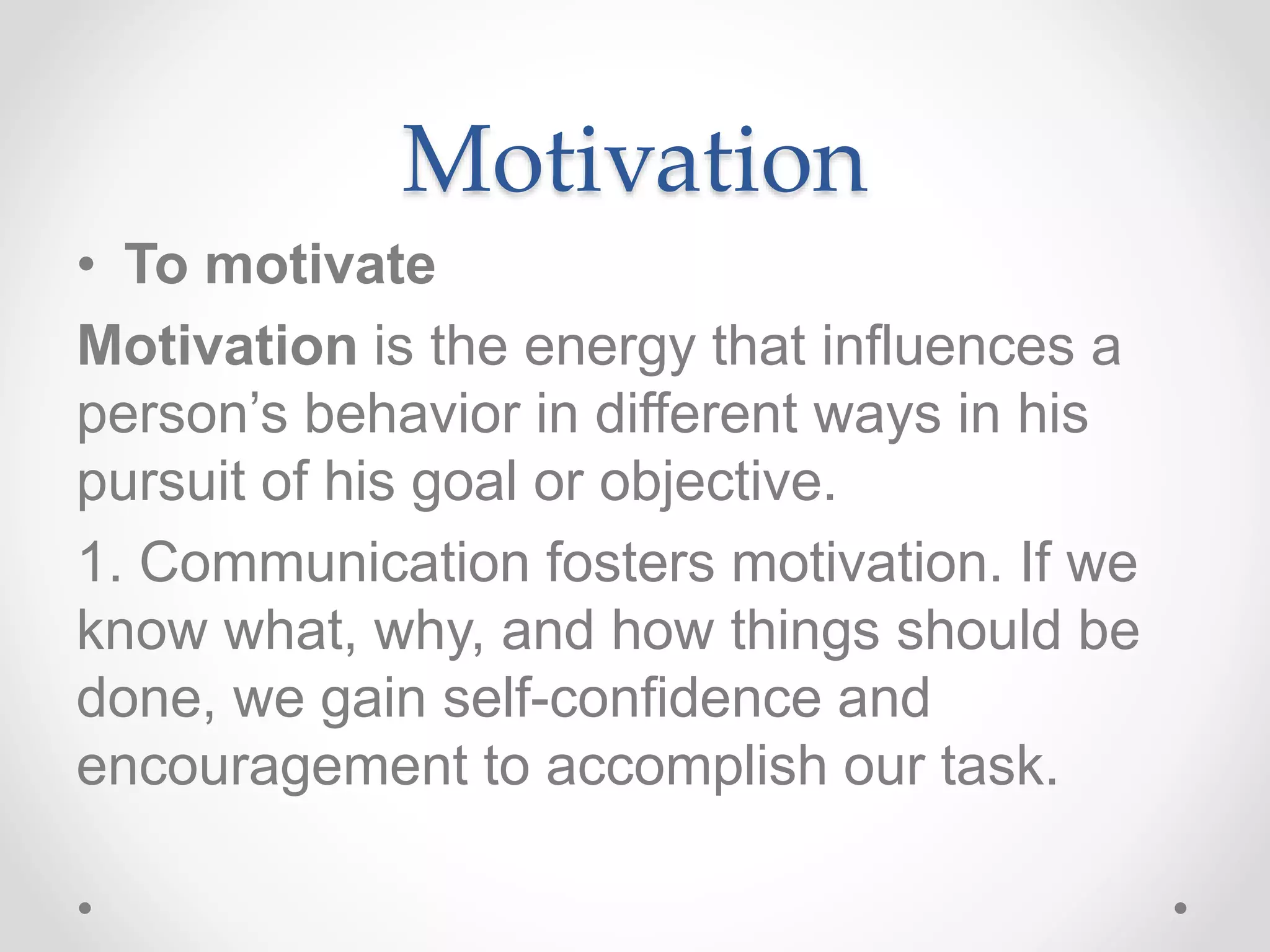 Motivation
• To motivate
Motivation is the energy that influences a
person’s behavior in different ways in his
pursuit of his goal or objective.
1. Communication fosters motivation. If we
know what, why, and how things should be
done, we gain self-confidence and
encouragement to accomplish our task.
 