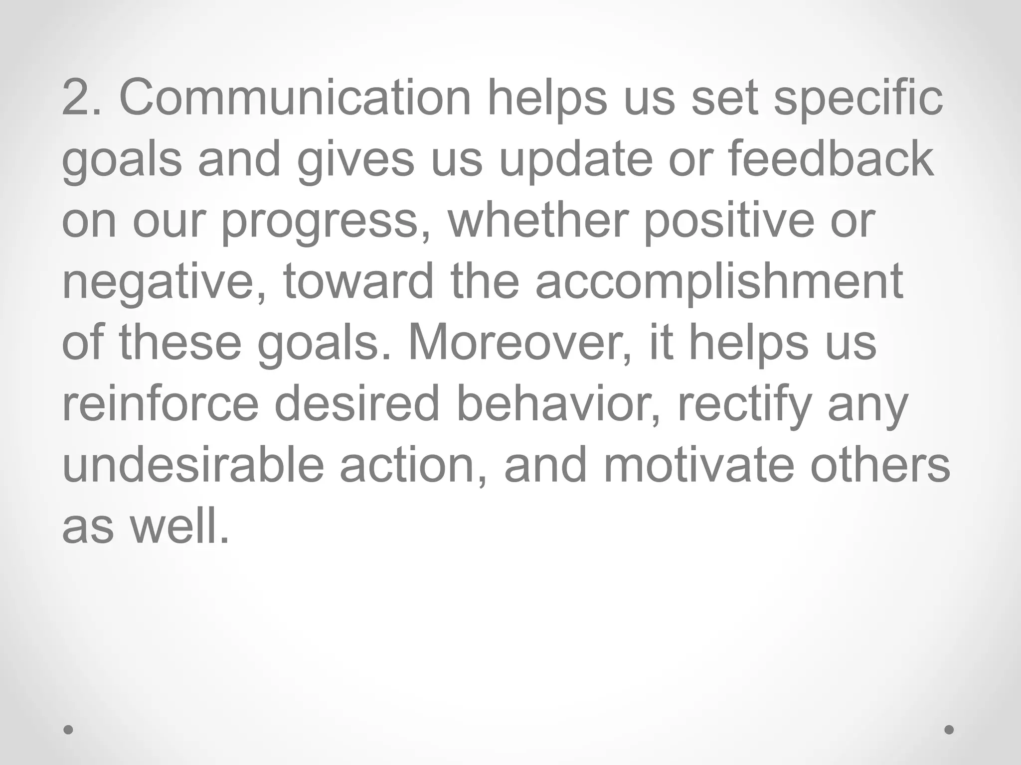 2. Communication helps us set specific
goals and gives us update or feedback
on our progress, whether positive or
negative, toward the accomplishment
of these goals. Moreover, it helps us
reinforce desired behavior, rectify any
undesirable action, and motivate others
as well.
 