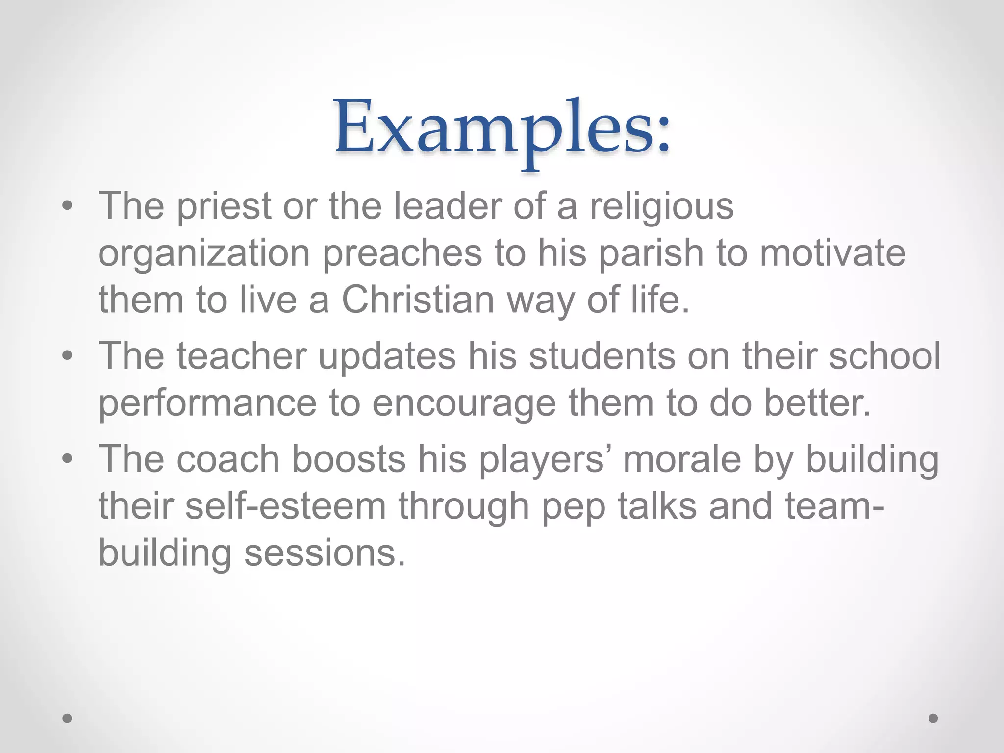 Examples:
• The priest or the leader of a religious
organization preaches to his parish to motivate
them to live a Christian way of life.
• The teacher updates his students on their school
performance to encourage them to do better.
• The coach boosts his players’ morale by building
their self-esteem through pep talks and team-
building sessions.
 