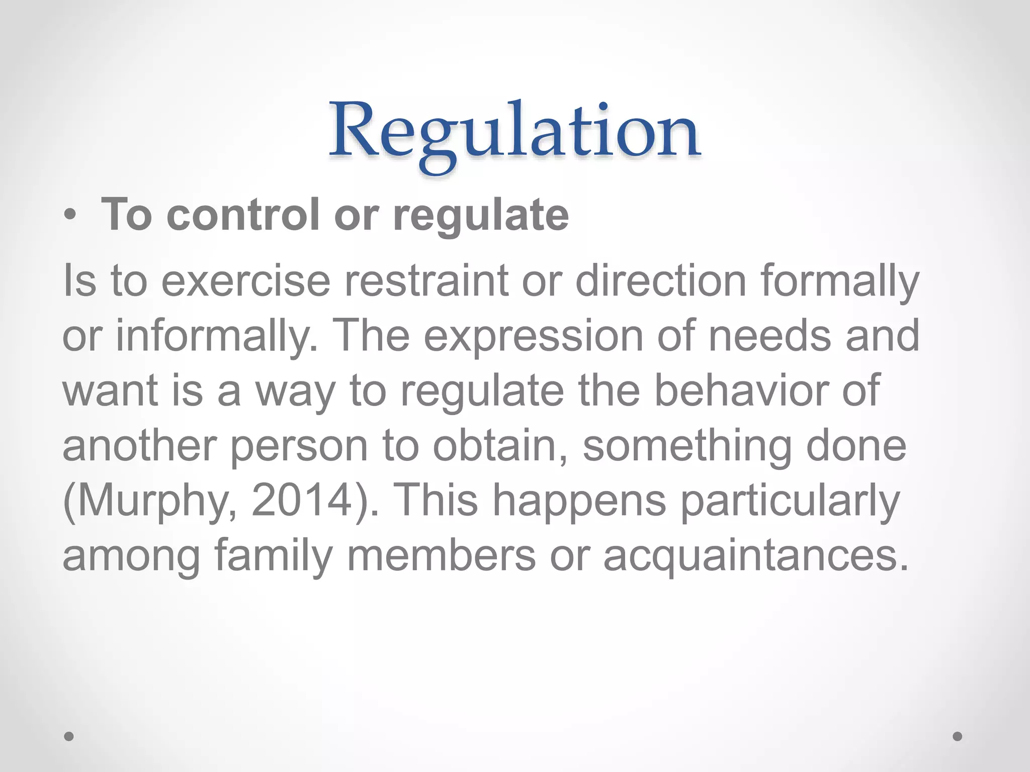 Regulation
• To control or regulate
Is to exercise restraint or direction formally
or informally. The expression of needs and
want is a way to regulate the behavior of
another person to obtain, something done
(Murphy, 2014). This happens particularly
among family members or acquaintances.
 