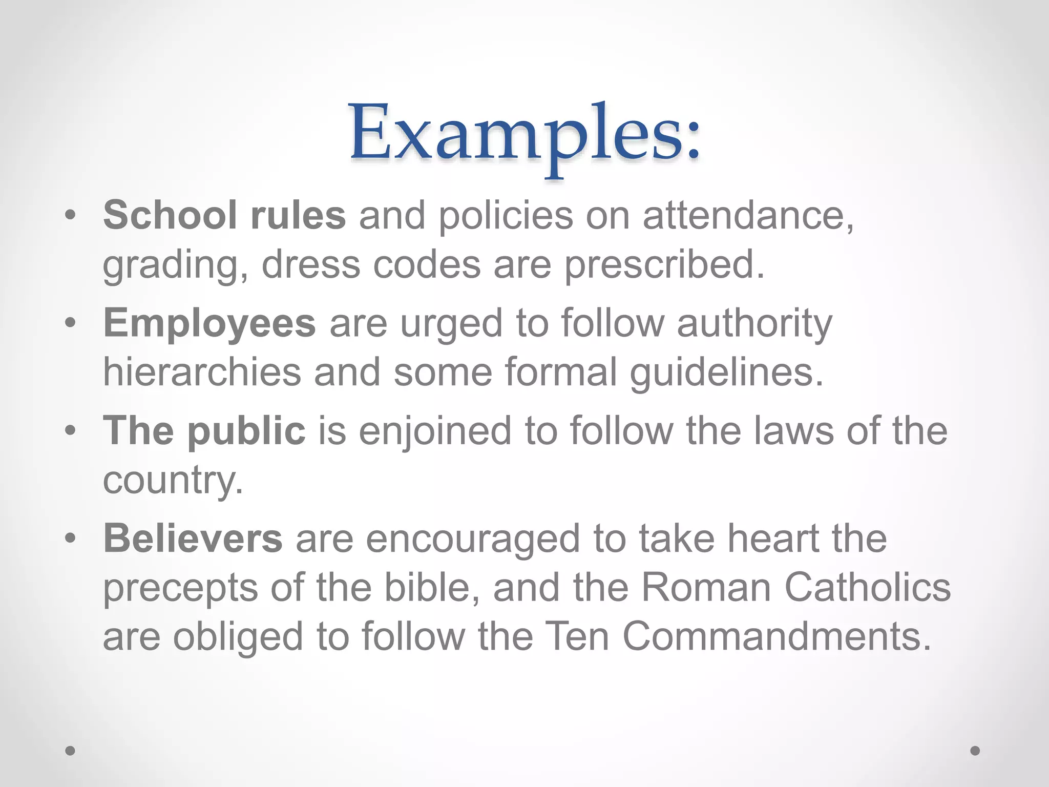 Examples:
• School rules and policies on attendance,
grading, dress codes are prescribed.
• Employees are urged to follow authority
hierarchies and some formal guidelines.
• The public is enjoined to follow the laws of the
country.
• Believers are encouraged to take heart the
precepts of the bible, and the Roman Catholics
are obliged to follow the Ten Commandments.
 