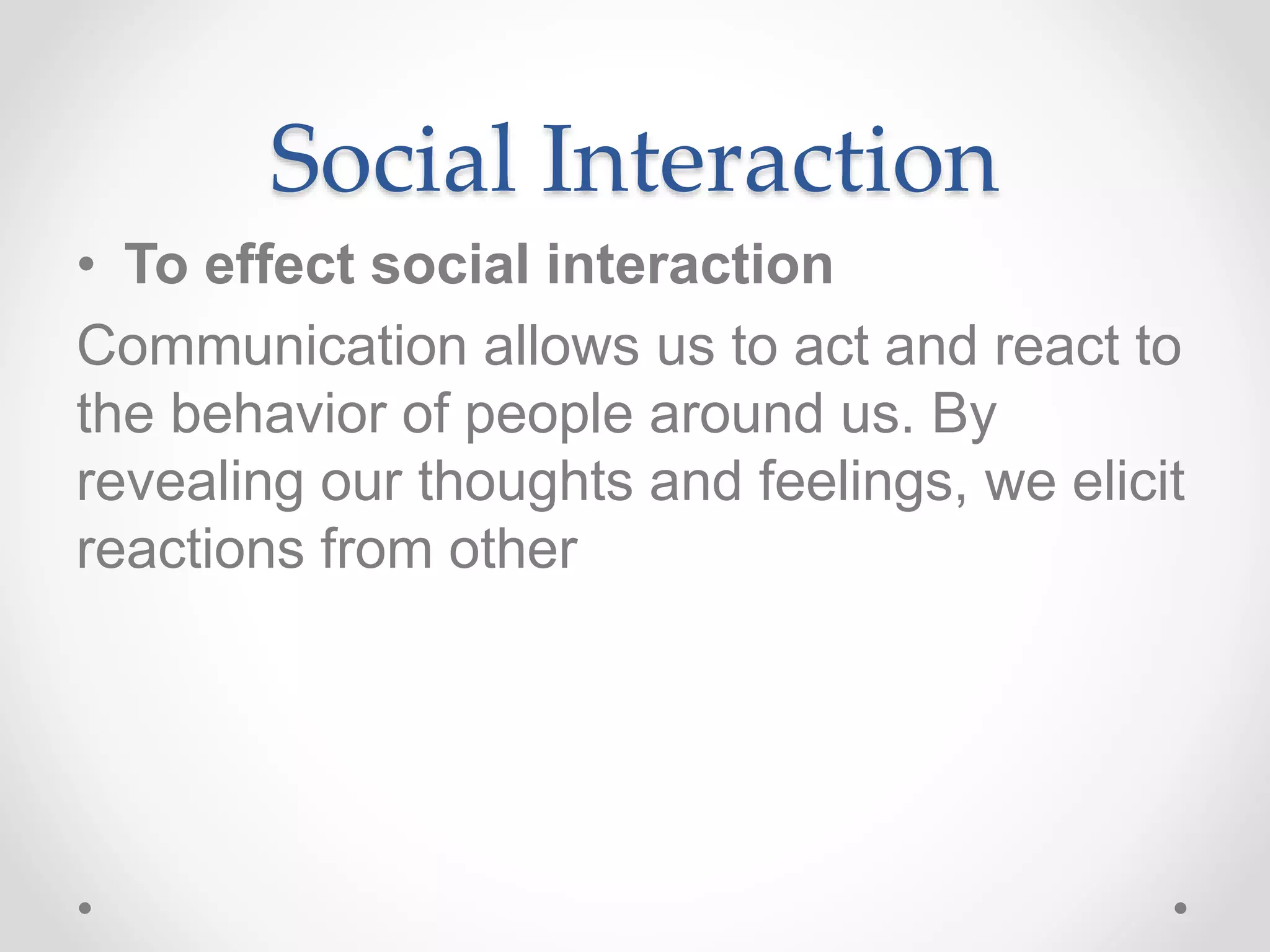 Social Interaction
• To effect social interaction
Communication allows us to act and react to
the behavior of people around us. By
revealing our thoughts and feelings, we elicit
reactions from other
 