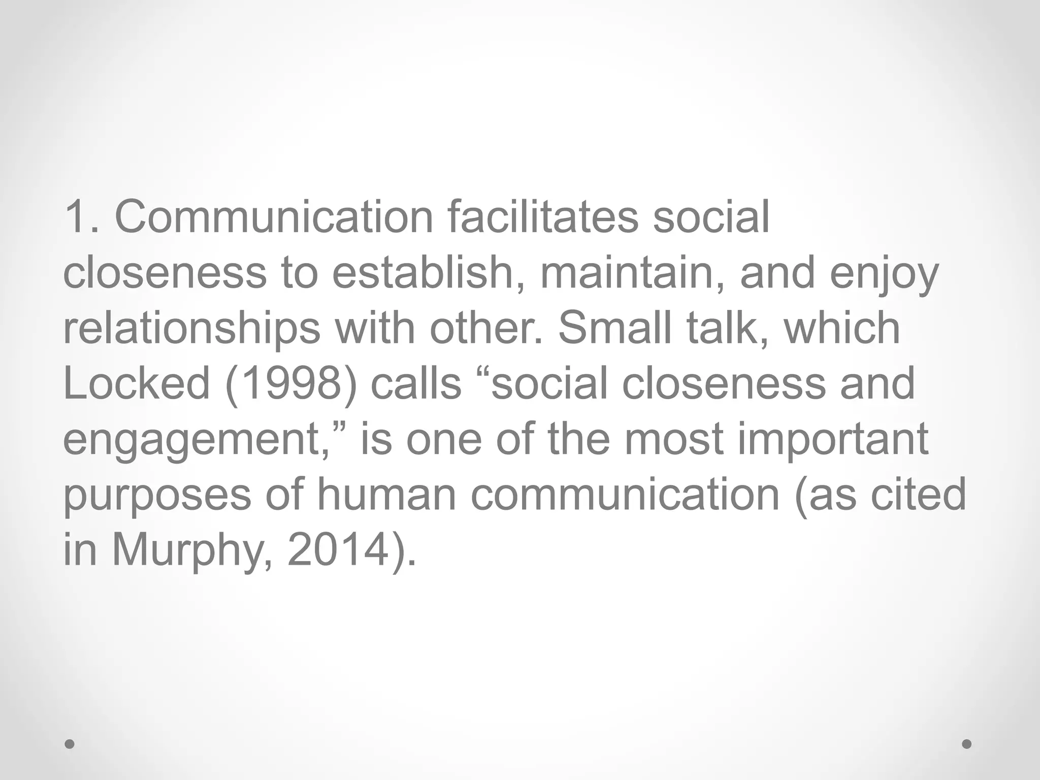 1. Communication facilitates social
closeness to establish, maintain, and enjoy
relationships with other. Small talk, which
Locked (1998) calls “social closeness and
engagement,” is one of the most important
purposes of human communication (as cited
in Murphy, 2014).
 
