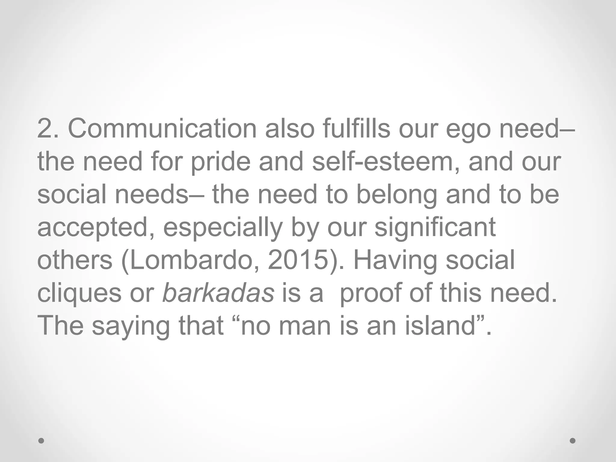 2. Communication also fulfills our ego need–
the need for pride and self-esteem, and our
social needs– the need to belong and to be
accepted, especially by our significant
others (Lombardo, 2015). Having social
cliques or barkadas is a proof of this need.
The saying that “no man is an island”.
 