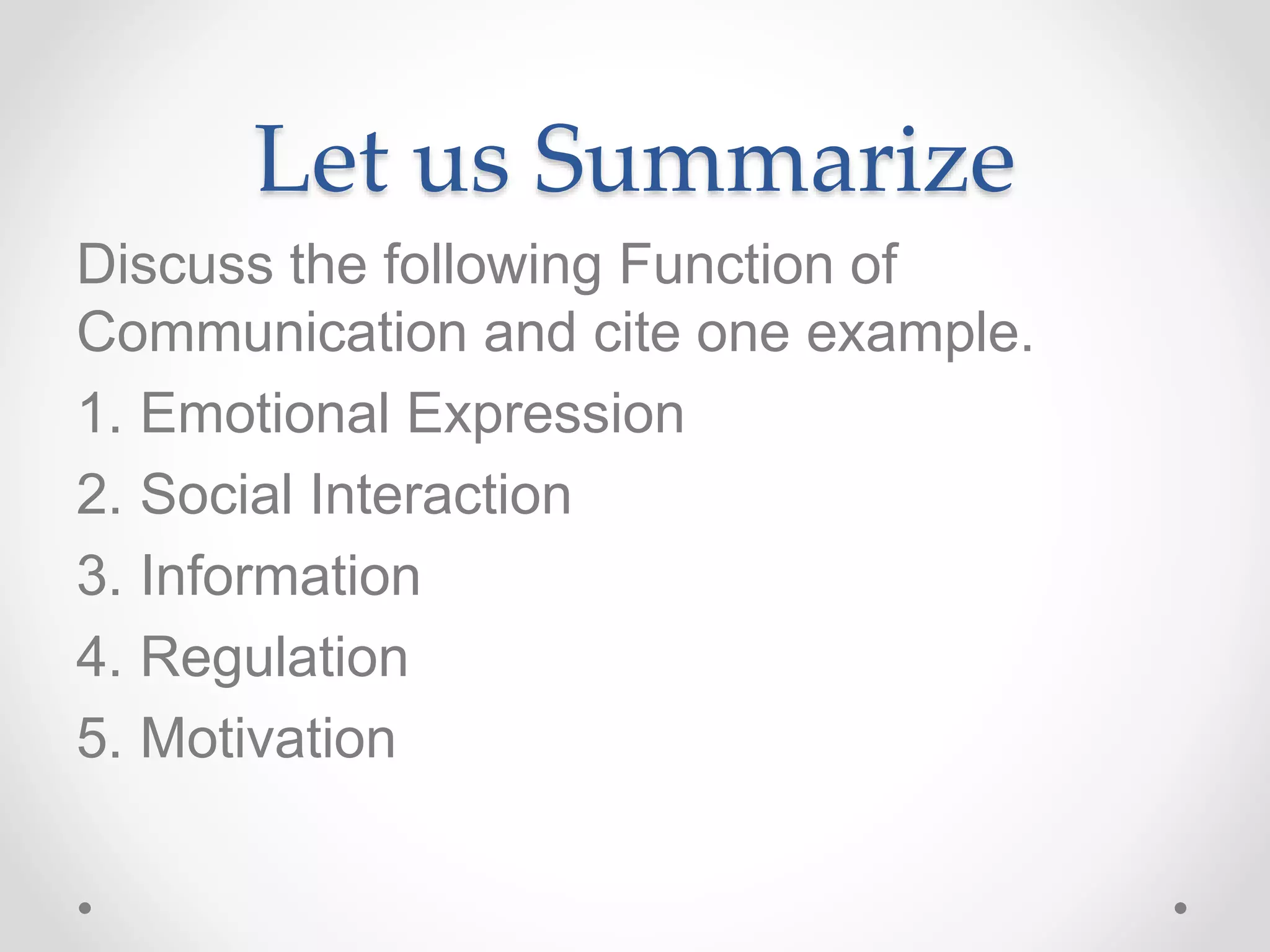 Let us Summarize
Discuss the following Function of
Communication and cite one example.
1. Emotional Expression
2. Social Interaction
3. Information
4. Regulation
5. Motivation
 