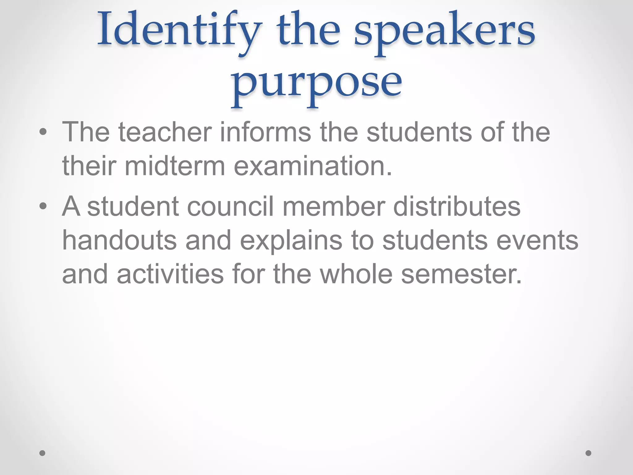 Identify the speakers
purpose
• The teacher informs the students of the
their midterm examination.
• A student council member distributes
handouts and explains to students events
and activities for the whole semester.
 