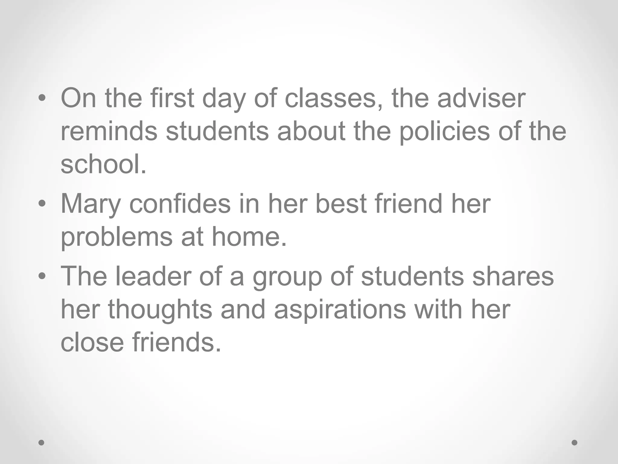 • On the first day of classes, the adviser
reminds students about the policies of the
school.
• Mary confides in her best friend her
problems at home.
• The leader of a group of students shares
her thoughts and aspirations with her
close friends.
 