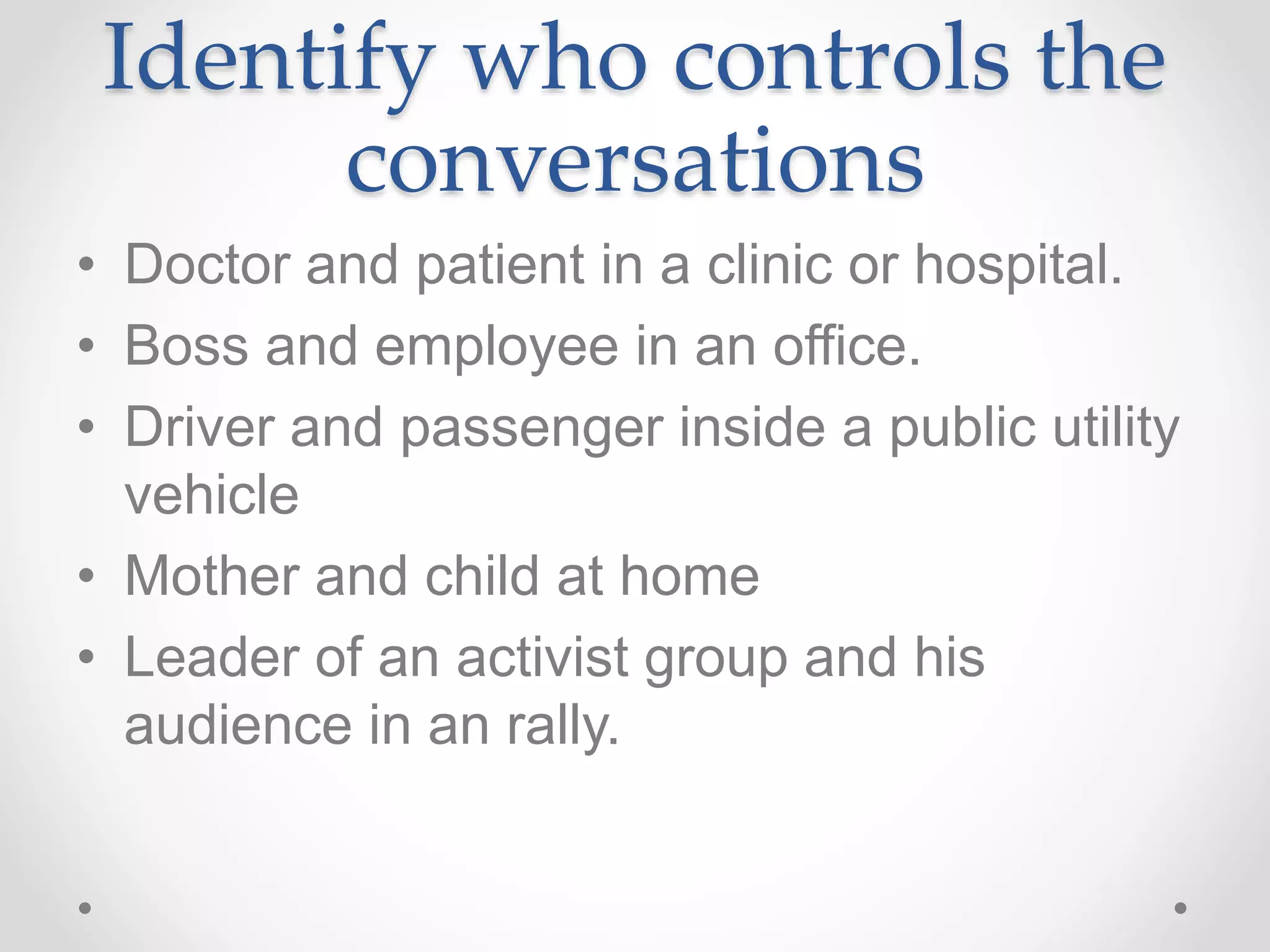 Identify who controls the
conversations
• Doctor and patient in a clinic or hospital.
• Boss and employee in an office.
• Driver and passenger inside a public utility
vehicle
• Mother and child at home
• Leader of an activist group and his
audience in an rally.
 
