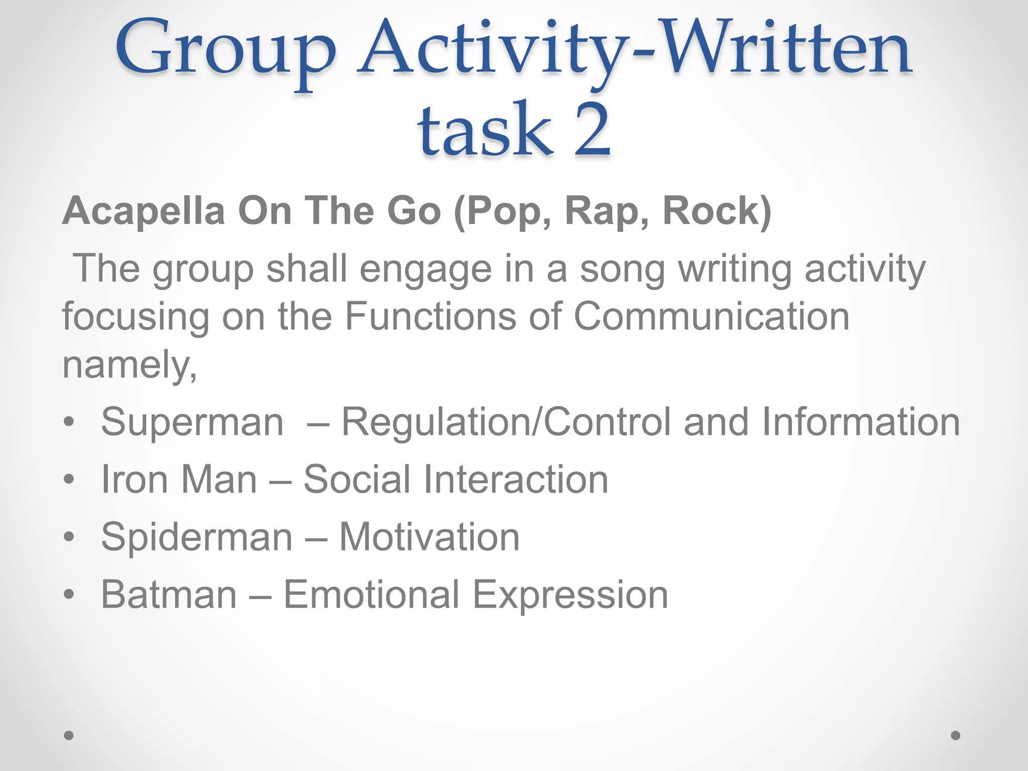 Group Activity-Written
task 2
Acapella On The Go (Pop, Rap, Rock)
The group shall engage in a song writing activity
focusing on the Functions of Communication
namely,
• Superman – Regulation/Control and Information
• Iron Man – Social Interaction
• Spiderman – Motivation
• Batman – Emotional Expression
 