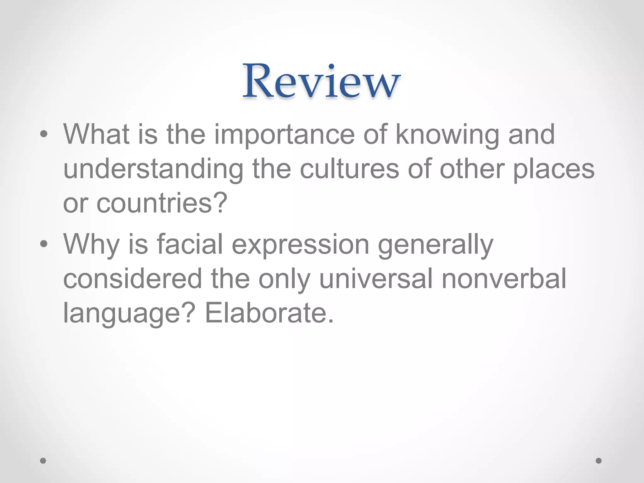 Review
• What is the importance of knowing and
understanding the cultures of other places
or countries?
• Why is facial expression generally
considered the only universal nonverbal
language? Elaborate.
 