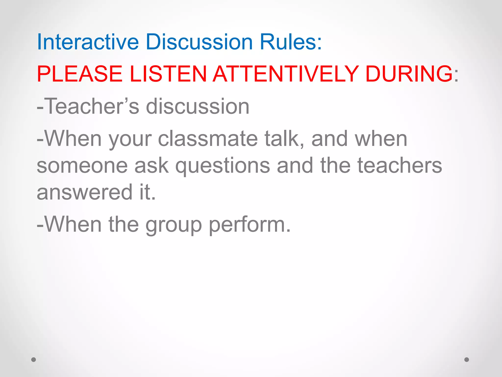 Interactive Discussion Rules:
PLEASE LISTEN ATTENTIVELY DURING:
-Teacher’s discussion
-When your classmate talk, and when
someone ask questions and the teachers
answered it.
-When the group perform.
 