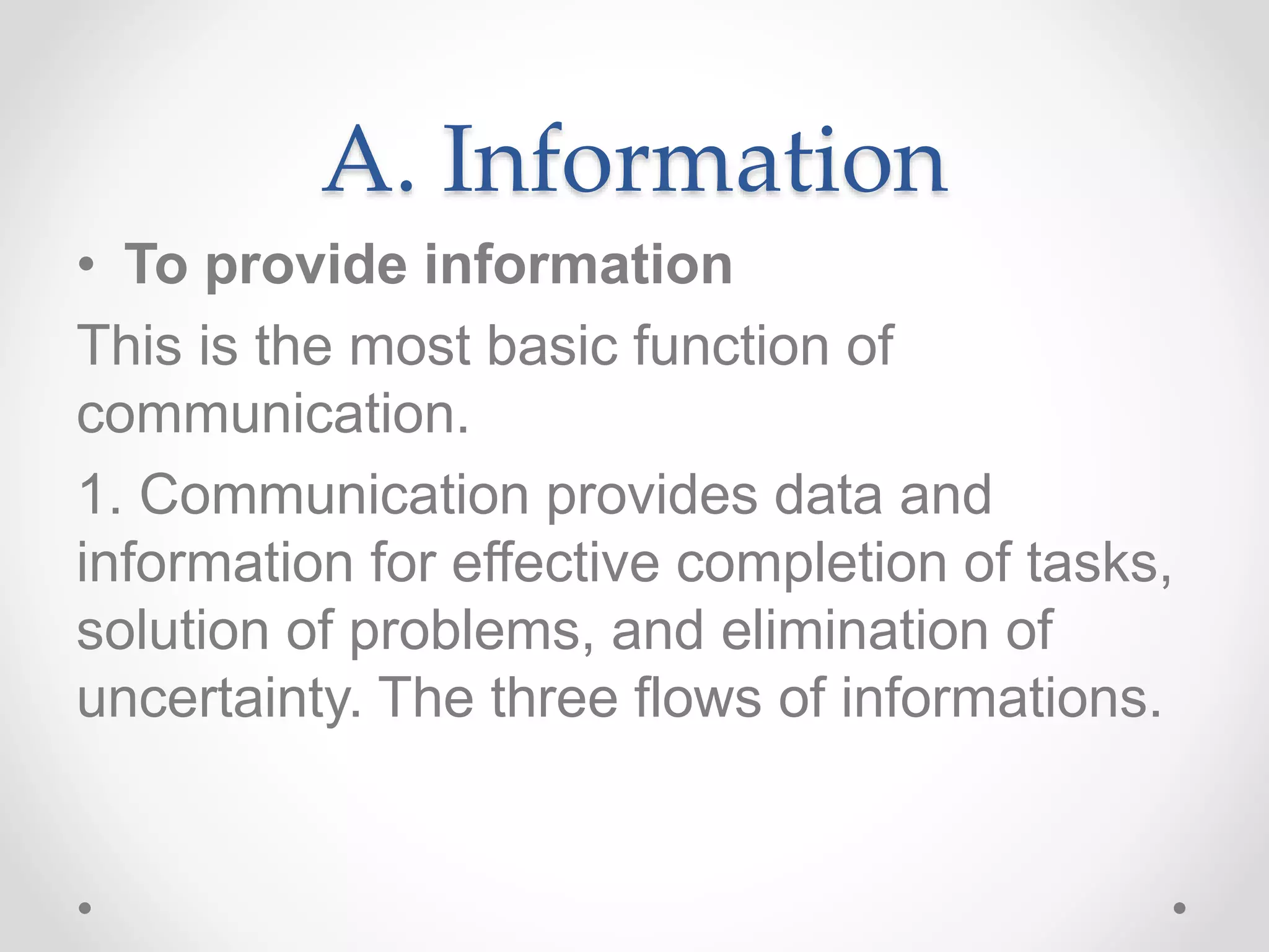 A. Information
• To provide information
This is the most basic function of
communication.
1. Communication provides data and
information for effective completion of tasks,
solution of problems, and elimination of
uncertainty. The three flows of informations.
 