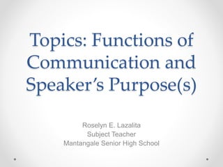 Topics: Functions of
Communication and
Speaker’s Purpose(s)
Roselyn E. Lazalita
Subject Teacher
Mantangale Senior High School
 