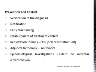 Prevention and Control
1. Verification of the diagnosis
2. Notification
3. Early case finding
4. Establishment of treatment centers
5. Rehydration therapy - ORS (oral rehydration salt)
6. Adjuncts to therapy – Antibiotics
7. Epidemiological investigations –extent of outbreak
&transmission
Vd Rakesh Shukla, GAAC, Ahmedabad
 