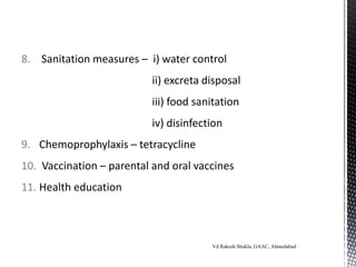 8. Sanitation measures – i) water control
ii) excreta disposal
iii) food sanitation
iv) disinfection
9. Chemoprophylaxis – tetracycline
10. Vaccination – parental and oral vaccines
11. Health education
Vd Rakesh Shukla, GAAC, Ahmedabad
 