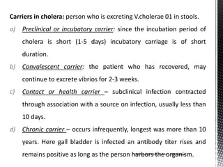 Carriers in cholera: person who is excreting V.cholerae 01 in stools.
a) Preclinical or incubatory carrier: since the incubation period of
cholera is short (1-5 days) incubatory carriage is of short
duration.
b) Convalescent carrier: the patient who has recovered, may
continue to excrete vibrios for 2-3 weeks.
c) Contact or health carrier – subclinical infection contracted
through association with a source on infection, usually less than
10 days.
d) Chronic carrier – occurs infrequently, longest was more than 10
years. Here gall bladder is infected an antibody titer rises and
remains positive as long as the person harbors the organism.Vd Rakesh Shukla, GAAC, Ahmedabad
 