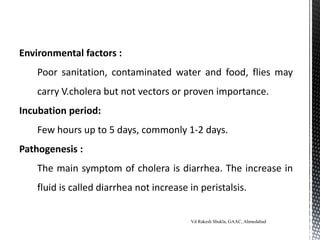 Environmental factors :
Poor sanitation, contaminated water and food, flies may
carry V.cholera but not vectors or proven importance.
Incubation period:
Few hours up to 5 days, commonly 1-2 days.
Pathogenesis :
The main symptom of cholera is diarrhea. The increase in
fluid is called diarrhea not increase in peristalsis.
Vd Rakesh Shukla, GAAC, Ahmedabad
 
