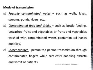 Mode of transmission
a) Faecally contaminated water – such as wells, lakes,
streams, ponds, rivers, etc.
b) Contaminated food and drinks – such as bottle feeding,
unwashed fruits and vegetables or fruits and vegetables
washed with contaminated water, contaminated hands
and flies.
c) Direct contact – person top person transmission through
contaminated fingers while carelessly handling excreta
and vomit of patients.
Vd Rakesh Shukla, GAAC, Ahmedabad
 