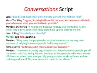 Conversations Script
Lara: “But it’s not. Look I rely on Kim every day and I turned out fine!”
Kim: Chuckling “I agree, So, Meybel how did the soup kitchen eventually help
you to become what you wanted to in your life.”
Meybel: answering “It helped me because nobody else wanted to. At the
time I was a dirty, poor child. They picked me up and cleaned me off.”
Lara: Joking “Hopefully not literally!”
Meybel and Kim Laughing.
Meybel: “They were the people who inspired me to make my very own
business of helping homeless people find loving homes.”
Kim: Inspired “So tell me a bit more about your business?”
Meybel: “I now own a charity organization that helps homeless people get off
the streets and into loving houses. I wanted to help people, who were worser
off than me, when I was younger. My younger sister works with me and we
make a good team! We, also, serve hot meals in our shelter.”
 