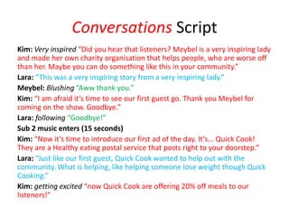 Conversations Script
Kim: Very inspired “Did you hear that listeners? Meybel is a very inspiring lady
and made her own charity organisation that helps people, who are worse off
than her. Maybe you can do something like this in your community.”
Lara: “This was a very inspiring story from a very inspiring lady.”
Meybel: Blushing “Aww thank you.”
Kim: “I am afraid it’s time to see our first guest go. Thank you Meybel for
coming on the show. Goodbye.”
Lara: following “Goodbye!”
Sub 2 music enters (15 seconds)
Kim: “Now it’s time to introduce our first ad of the day. It’s... Quick Cook!
They are a Healthy eating postal service that posts right to your doorstep.”
Lara: “Just like our first guest, Quick Cook wanted to help out with the
community. What is helping, like helping someone lose weight though Quick
Cooking.”
Kim: getting excited “now Quick Cook are offering 20% off meals to our
listeners!”
 
