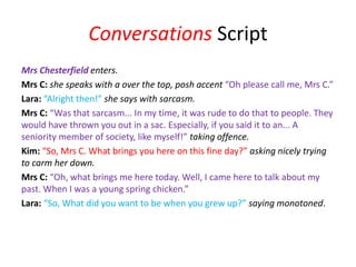 Conversations Script
Mrs Chesterfield enters.
Mrs C: she speaks with a over the top, posh accent “Oh please call me, Mrs C.”
Lara: “Alright then!” she says with sarcasm.
Mrs C: “Was that sarcasm... In my time, it was rude to do that to people. They
would have thrown you out in a sac. Especially, if you said it to an... A
seniority member of society, like myself!” taking offence.
Kim: “So, Mrs C. What brings you here on this fine day?” asking nicely trying
to carm her down.
Mrs C: “Oh, what brings me here today. Well, I came here to talk about my
past. When I was a young spring chicken.”
Lara: “So, What did you want to be when you grew up?” saying monotoned.
 