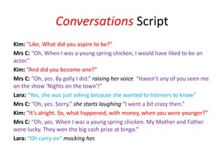Conversations Script
Kim: “Like, What did you aspire to be?”
Mrs C: “Oh, When I was a young spring chicken, I would have liked to be an
actor.”
Kim: “And did you become one?”
Mrs C: “Oh, yes. By golly I did.” raising her voice. “Haven’t any of you seen me
on the show ‘Nights on the town’!”
Lara: “Yes, she was just asking because she wanted to listeners to know”
Mrs C: “Oh, yes. Sorry.” she starts laughing “I went a bit crazy then.”
Kim: “It’s alright. So, what happened, with money, when you were younger?”
Mrs C: “Oh, yes. When I was a young spring chicken. My Mother and Father
were lucky. They won the big cash prize at bingo.”
Lara: “Oh carry on” mocking her.
 
