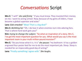 Conversations Script
Mrs C: “I will!” she said firmly “ If you must know. They invested their money
on me. I went to acting school. Now, because of my gems of elders, I have
become a global superstar and actor.”
Lara: Gob smacked “Wow! That is a big deal!”
Mrs C: Belittling her “Oh, I do love it when enemies turn into adoring fans.
That is where hard work gets you!”
Kim: trying to change the subject. “So what an inspiration of a story. Mrs C,
I’ve got the most important question for you. What would you say is the most
important room in your multi million-pound mansion?”
Mrs C: “Do you know what it is. It is” she pauses “my bedroom. It has a golden
engraved four poster bed for me to do the most important job. Sleep. Sleep is
needed for an impeccably good day of acting!”
Lara: “Finally something I agree with.” She laughs.
 