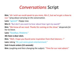 Conversations Script
Kim: “oh I wish we could speak to you more, Mrs C, but we’ve got a show to
run.” lying about carrying on the conversation.
Lara: “agreed!” Happy now.
Mrs C: “But don’t you want to hear about how I got my award!”
Kim: “We know all we need. Thanks for coming on the show.” desperate for
her to leave.
Lara: “Goodbye, Madame.”
We hear a door slam.
Kim: “Well, I hope you found some inspiration from that listeners –”
Lara: Joking “Or, just some great entertainment.”
Sub 4 music enters (15 seconds)
Kim: Laughing and then changing the subject. “Time for our next advert.”
 