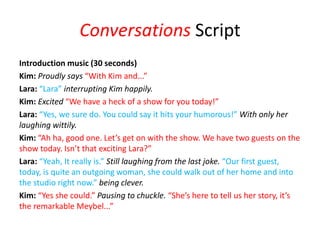 Conversations Script
Introduction music (30 seconds)
Kim: Proudly says “With Kim and...”
Lara: “Lara” interrupting Kim happily.
Kim: Excited “We have a heck of a show for you today!”
Lara: “Yes, we sure do. You could say it hits your humorous!” With only her
laughing wittily.
Kim: “Ah ha, good one. Let’s get on with the show. We have two guests on the
show today. Isn’t that exciting Lara?”
Lara: “Yeah, It really is.” Still laughing from the last joke. “Our first guest,
today, is quite an outgoing woman, she could walk out of her home and into
the studio right now.” being clever.
Kim: “Yes she could.” Pausing to chuckle. “She’s here to tell us her story, it’s
the remarkable Meybel...”
 